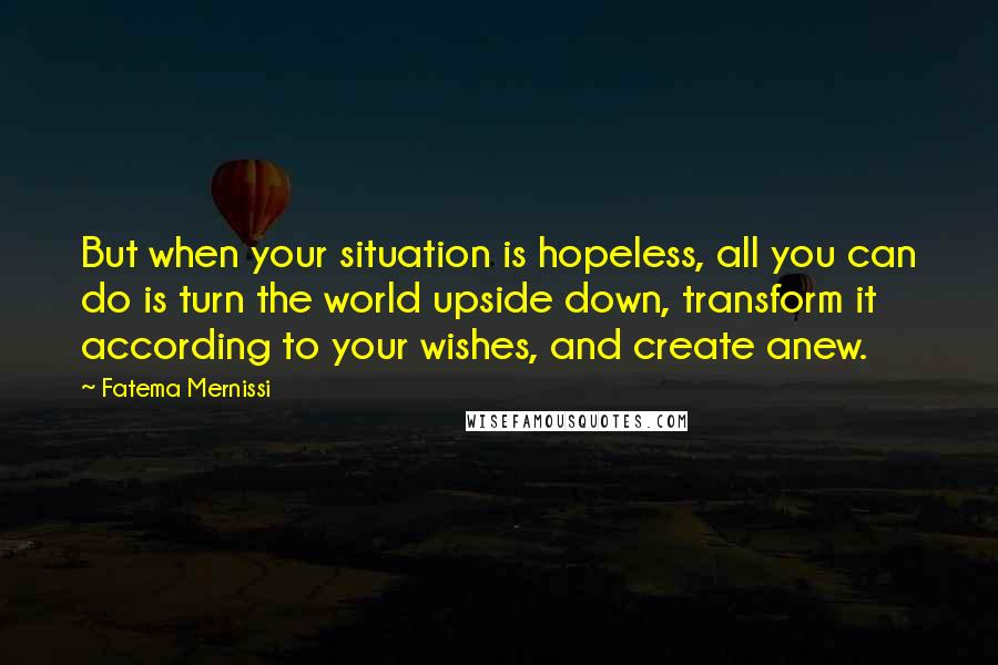 Fatema Mernissi Quotes: But when your situation is hopeless, all you can do is turn the world upside down, transform it according to your wishes, and create anew.