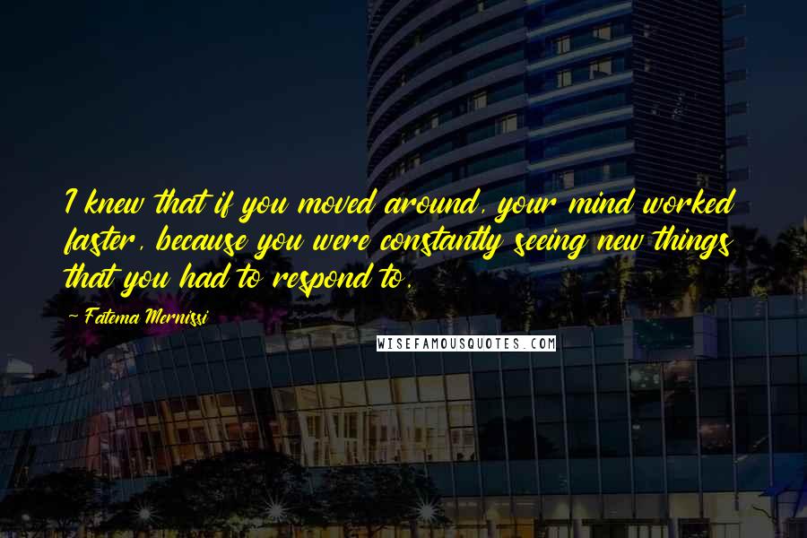 Fatema Mernissi Quotes: I knew that if you moved around, your mind worked faster, because you were constantly seeing new things that you had to respond to.