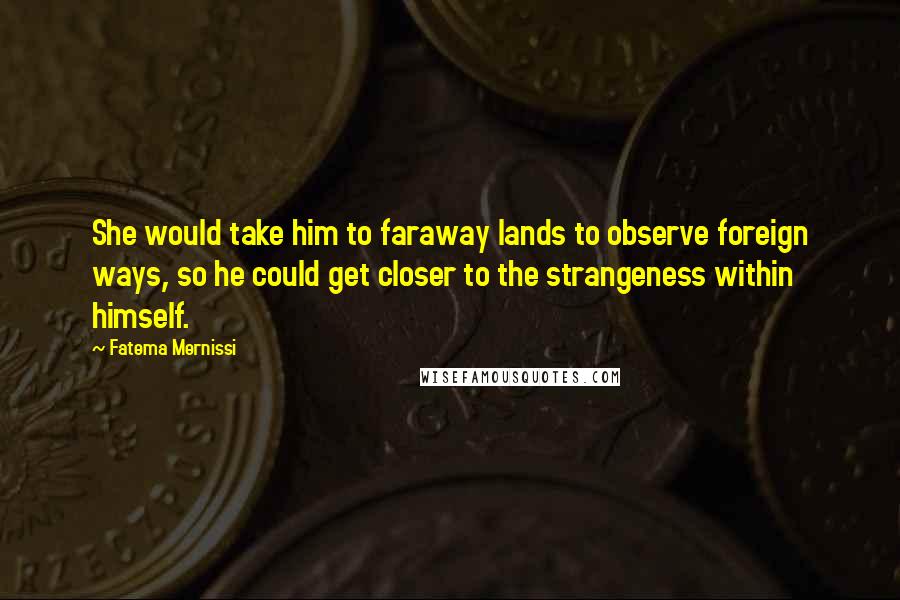 Fatema Mernissi Quotes: She would take him to faraway lands to observe foreign ways, so he could get closer to the strangeness within himself.