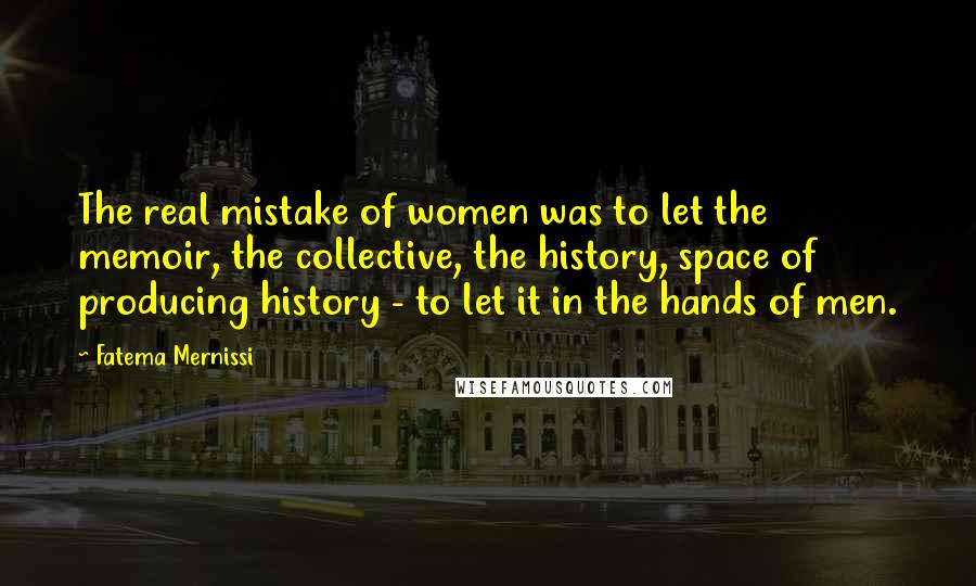 Fatema Mernissi Quotes: The real mistake of women was to let the memoir, the collective, the history, space of producing history - to let it in the hands of men.