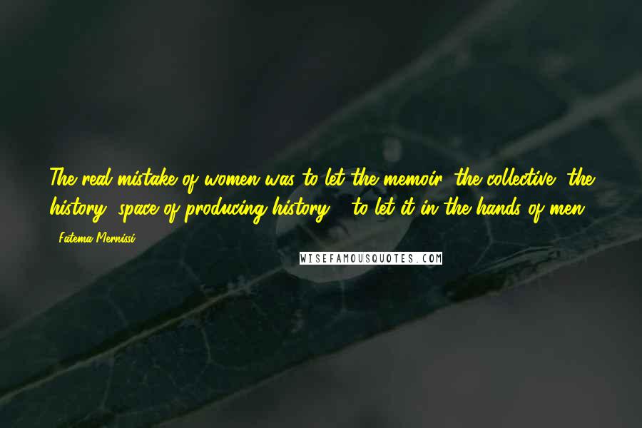 Fatema Mernissi Quotes: The real mistake of women was to let the memoir, the collective, the history, space of producing history - to let it in the hands of men.