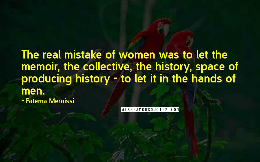 Fatema Mernissi Quotes: The real mistake of women was to let the memoir, the collective, the history, space of producing history - to let it in the hands of men.