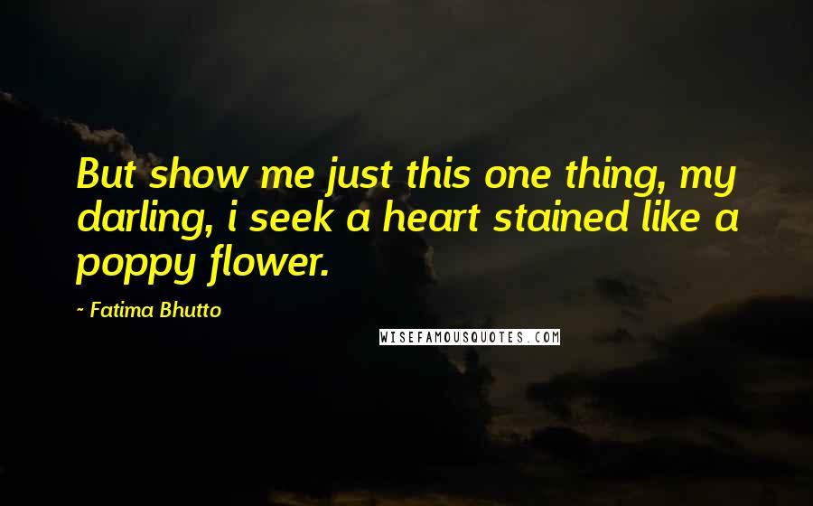 Fatima Bhutto Quotes: But show me just this one thing, my darling, i seek a heart stained like a poppy flower.