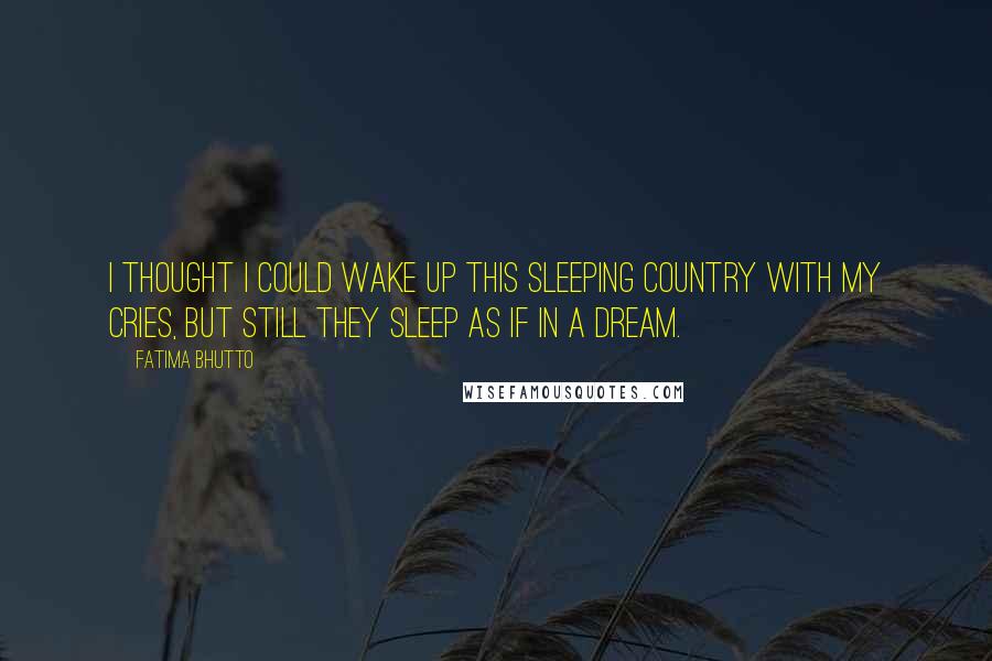 Fatima Bhutto Quotes: I thought i could wake up this sleeping country with my cries, but still they sleep as if in a dream.
