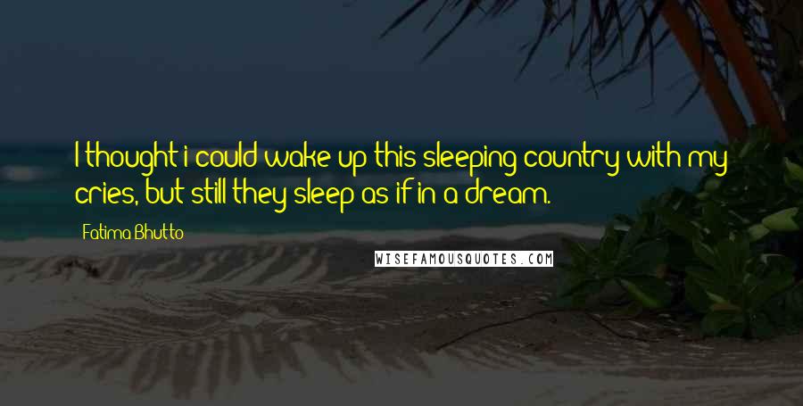 Fatima Bhutto Quotes: I thought i could wake up this sleeping country with my cries, but still they sleep as if in a dream.