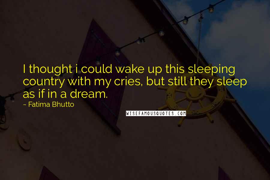 Fatima Bhutto Quotes: I thought i could wake up this sleeping country with my cries, but still they sleep as if in a dream.