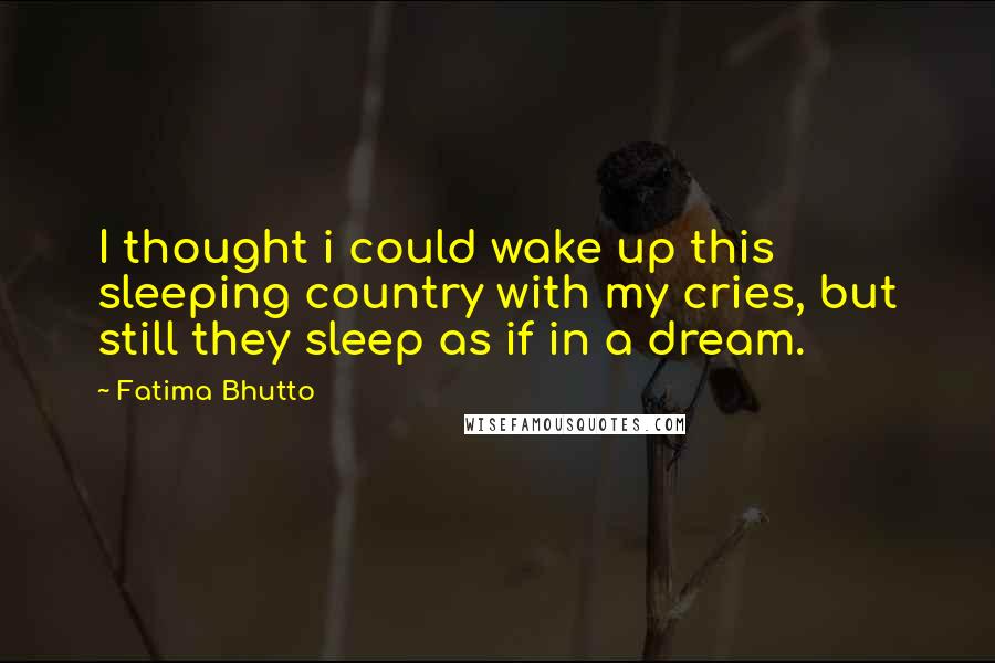 Fatima Bhutto Quotes: I thought i could wake up this sleeping country with my cries, but still they sleep as if in a dream.