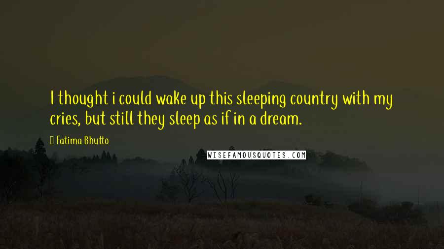 Fatima Bhutto Quotes: I thought i could wake up this sleeping country with my cries, but still they sleep as if in a dream.