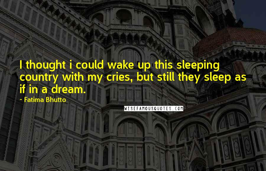 Fatima Bhutto Quotes: I thought i could wake up this sleeping country with my cries, but still they sleep as if in a dream.