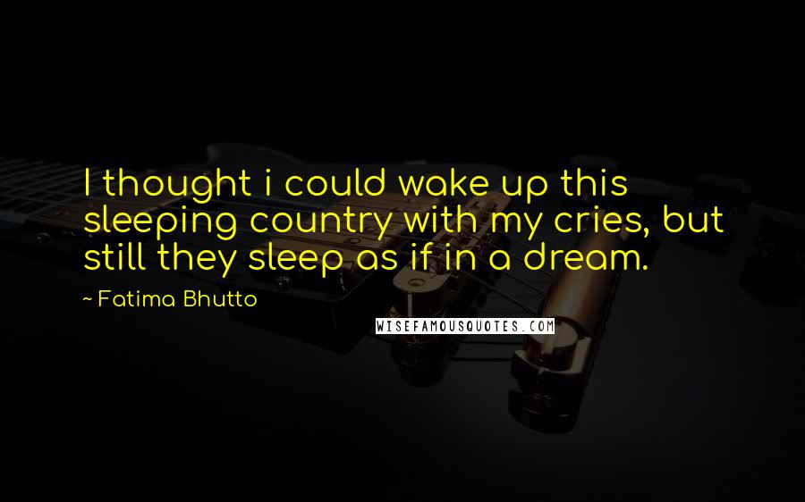 Fatima Bhutto Quotes: I thought i could wake up this sleeping country with my cries, but still they sleep as if in a dream.