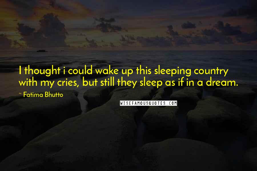 Fatima Bhutto Quotes: I thought i could wake up this sleeping country with my cries, but still they sleep as if in a dream.