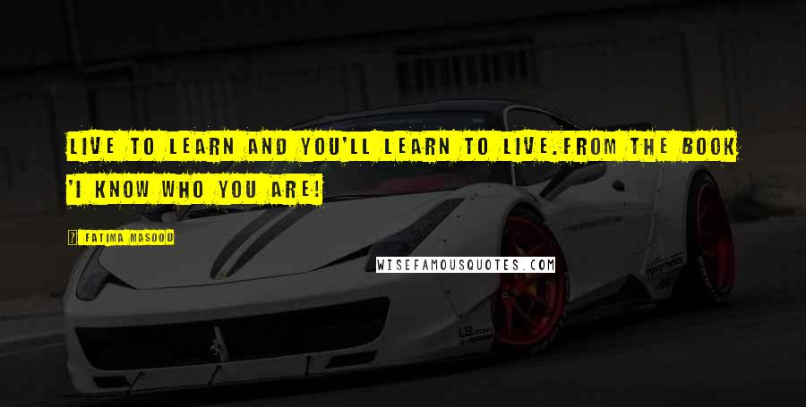 Fatima Masood Quotes: Live to learn and you'll learn to live.from the book 'I Know Who You Are!