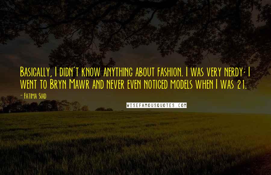 Fatima Siad Quotes: Basically, I didn't know anything about fashion. I was very nerdy; I went to Bryn Mawr and never even noticed models when I was 21.