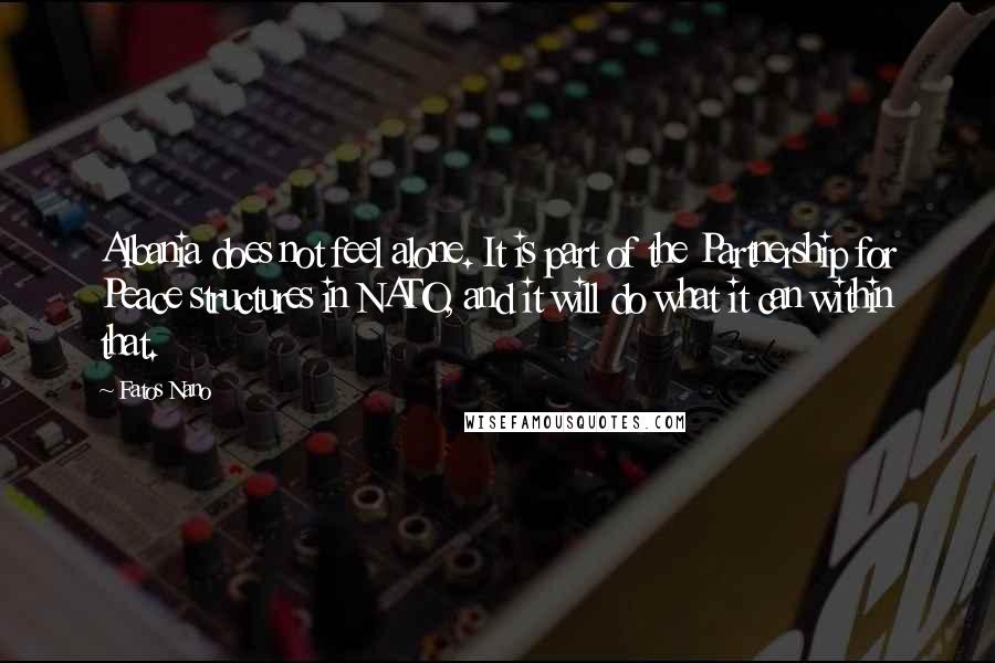 Fatos Nano Quotes: Albania does not feel alone. It is part of the Partnership for Peace structures in NATO, and it will do what it can within that.