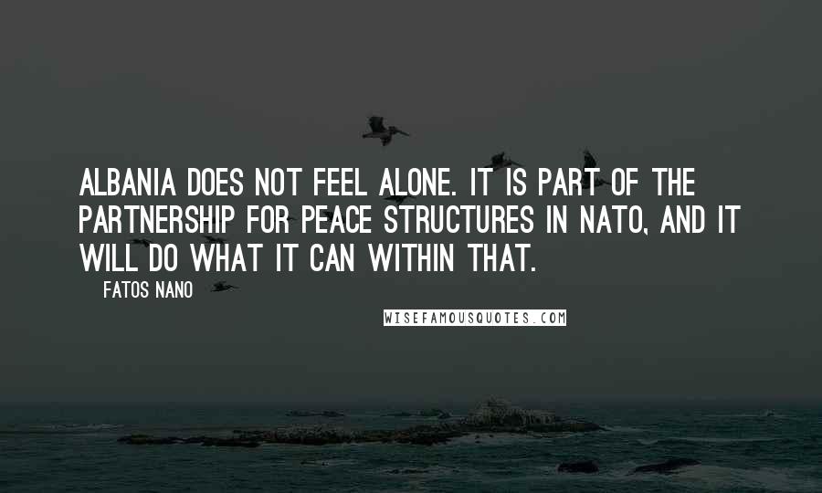 Fatos Nano Quotes: Albania does not feel alone. It is part of the Partnership for Peace structures in NATO, and it will do what it can within that.