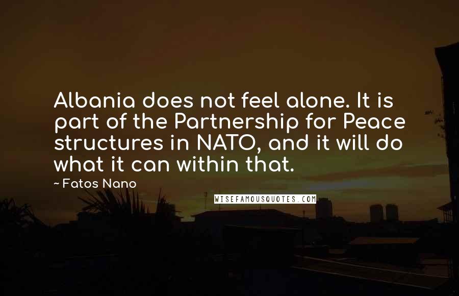 Fatos Nano Quotes: Albania does not feel alone. It is part of the Partnership for Peace structures in NATO, and it will do what it can within that.