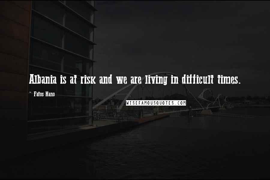 Fatos Nano Quotes: Albania is at risk and we are living in difficult times.
