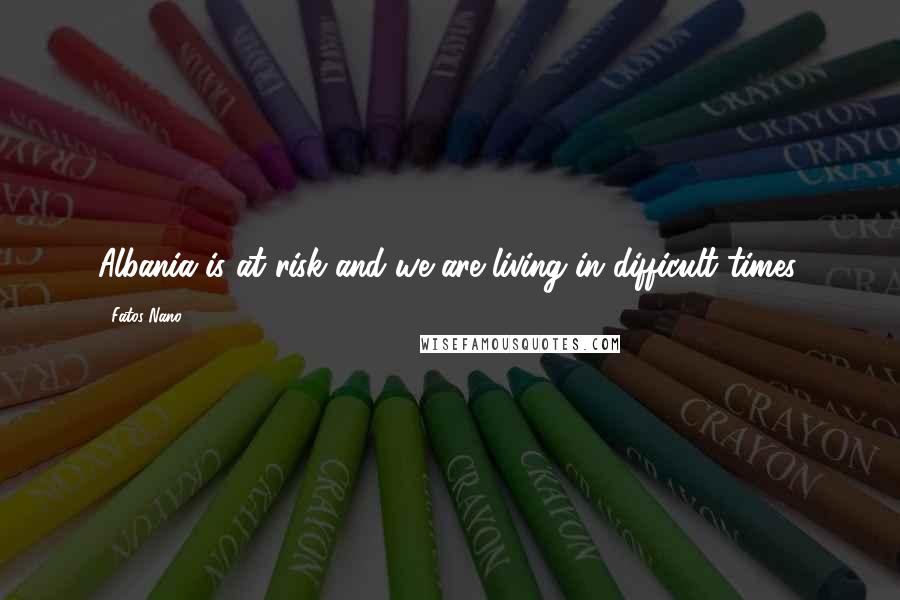 Fatos Nano Quotes: Albania is at risk and we are living in difficult times.