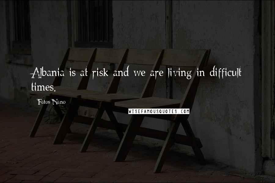 Fatos Nano Quotes: Albania is at risk and we are living in difficult times.