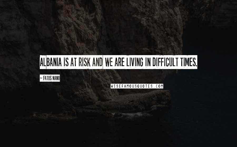 Fatos Nano Quotes: Albania is at risk and we are living in difficult times.