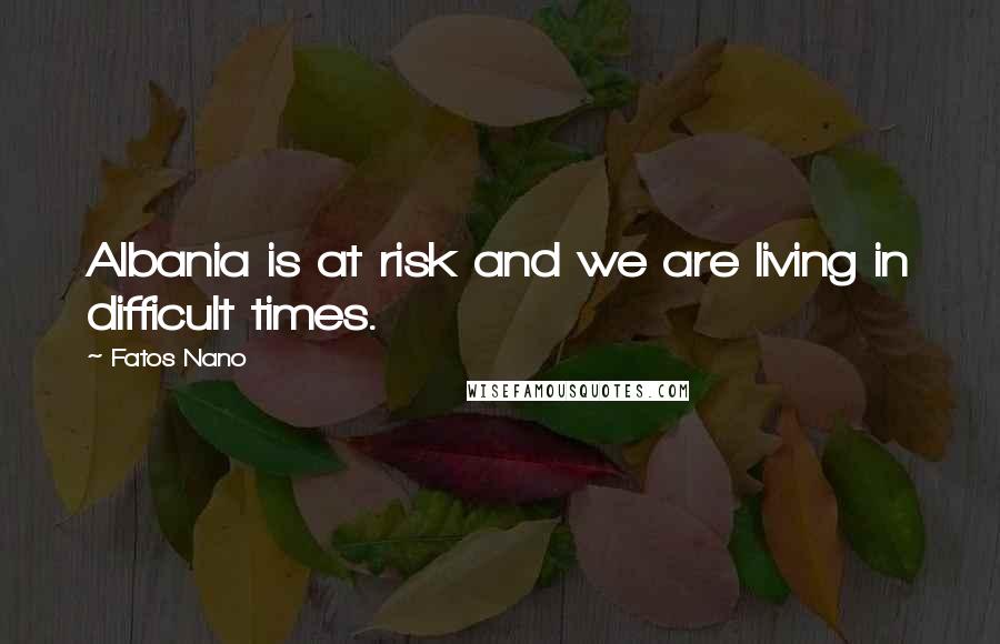Fatos Nano Quotes: Albania is at risk and we are living in difficult times.