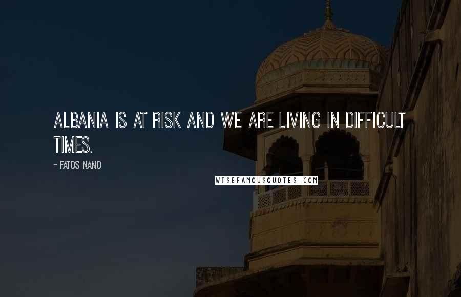 Fatos Nano Quotes: Albania is at risk and we are living in difficult times.