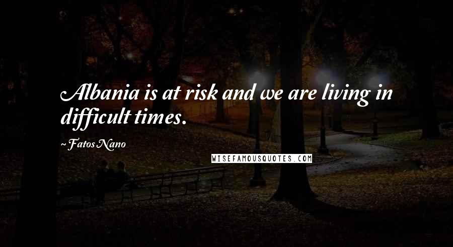 Fatos Nano Quotes: Albania is at risk and we are living in difficult times.
