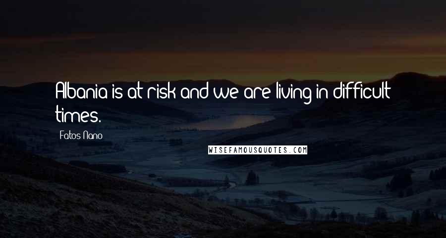 Fatos Nano Quotes: Albania is at risk and we are living in difficult times.