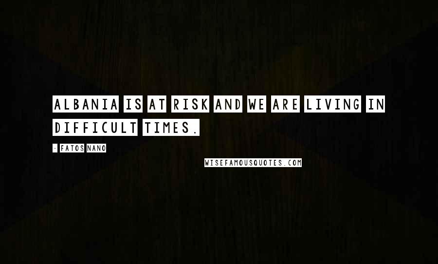 Fatos Nano Quotes: Albania is at risk and we are living in difficult times.