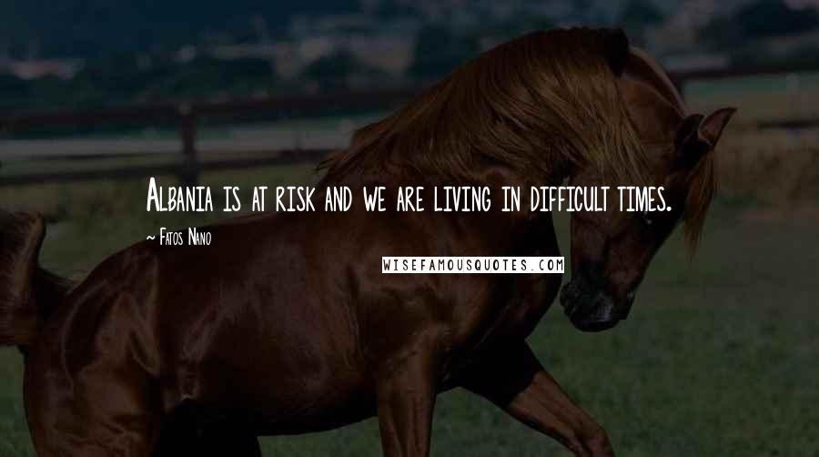 Fatos Nano Quotes: Albania is at risk and we are living in difficult times.