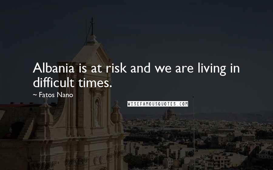 Fatos Nano Quotes: Albania is at risk and we are living in difficult times.
