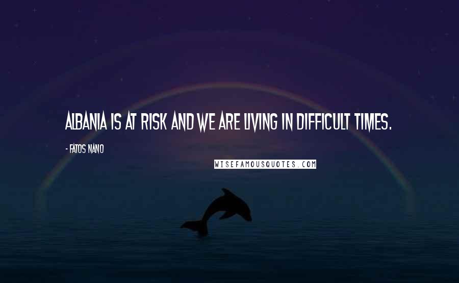 Fatos Nano Quotes: Albania is at risk and we are living in difficult times.