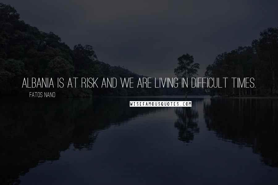 Fatos Nano Quotes: Albania is at risk and we are living in difficult times.