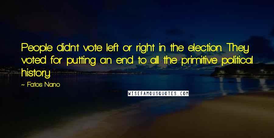 Fatos Nano Quotes: People didn't vote left or right in the election. They voted for putting an end to all the primitive political history.