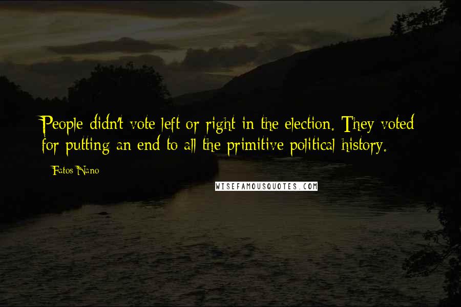 Fatos Nano Quotes: People didn't vote left or right in the election. They voted for putting an end to all the primitive political history.