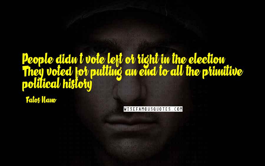 Fatos Nano Quotes: People didn't vote left or right in the election. They voted for putting an end to all the primitive political history.