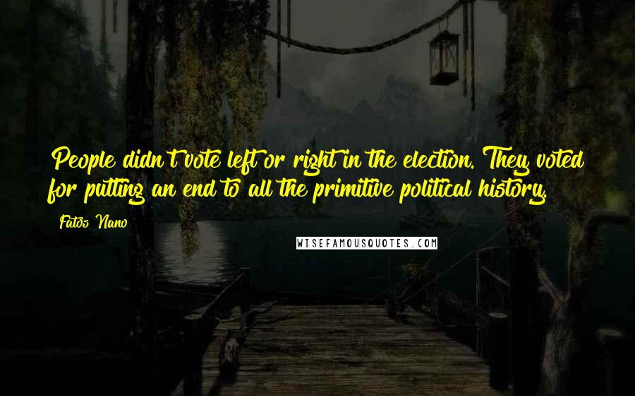 Fatos Nano Quotes: People didn't vote left or right in the election. They voted for putting an end to all the primitive political history.