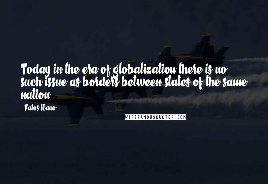 Fatos Nano Quotes: Today in the era of globalization there is no such issue as borders between states of the same nation.