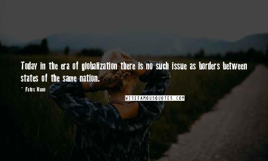 Fatos Nano Quotes: Today in the era of globalization there is no such issue as borders between states of the same nation.