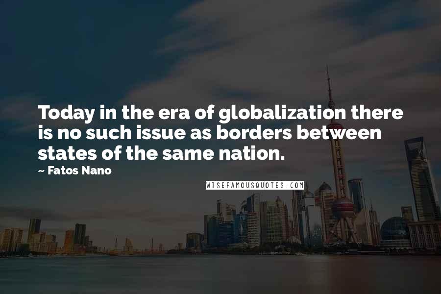 Fatos Nano Quotes: Today in the era of globalization there is no such issue as borders between states of the same nation.