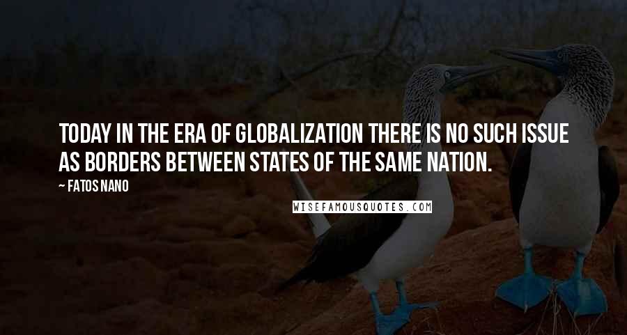 Fatos Nano Quotes: Today in the era of globalization there is no such issue as borders between states of the same nation.