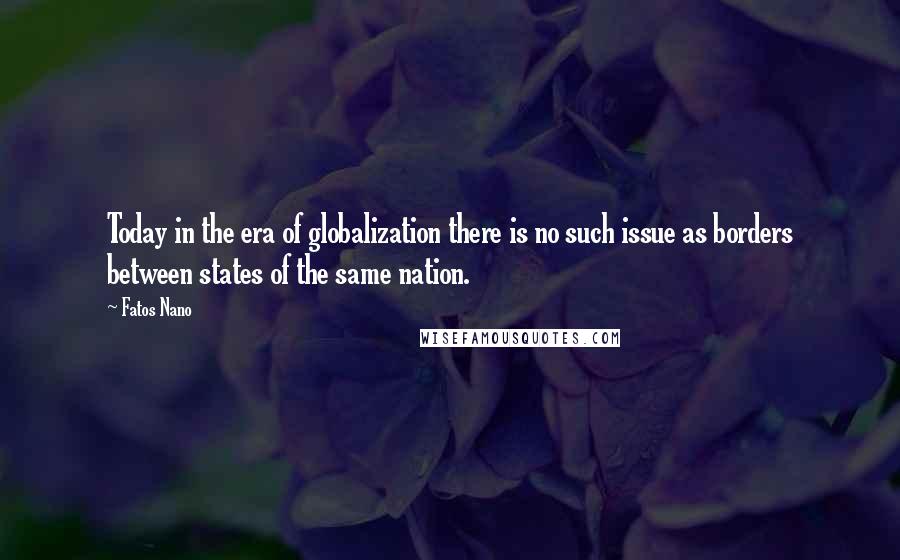 Fatos Nano Quotes: Today in the era of globalization there is no such issue as borders between states of the same nation.