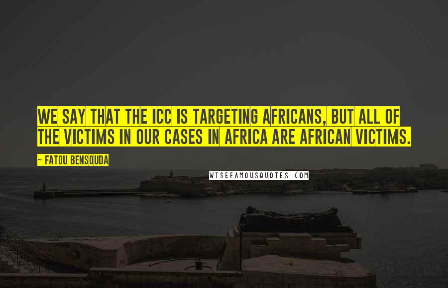 Fatou Bensouda Quotes: We say that the ICC is targeting Africans, but all of the victims in our cases in Africa are African victims.