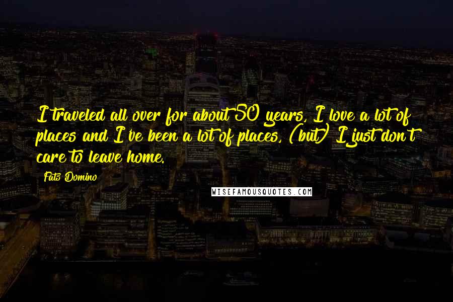 Fats Domino Quotes: I traveled all over for about 50 years, I love a lot of places and I've been a lot of places, (but) I just don't care to leave home.