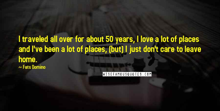 Fats Domino Quotes: I traveled all over for about 50 years, I love a lot of places and I've been a lot of places, (but) I just don't care to leave home.