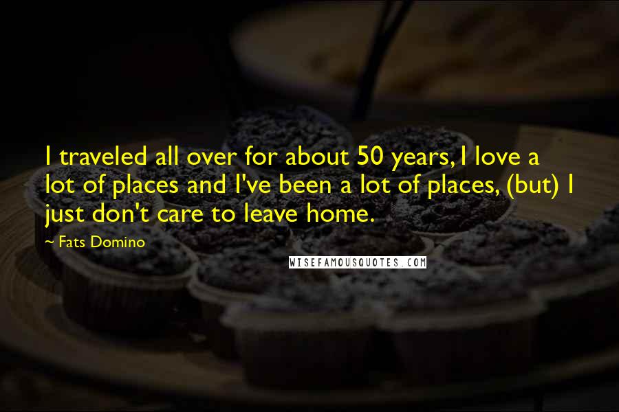 Fats Domino Quotes: I traveled all over for about 50 years, I love a lot of places and I've been a lot of places, (but) I just don't care to leave home.