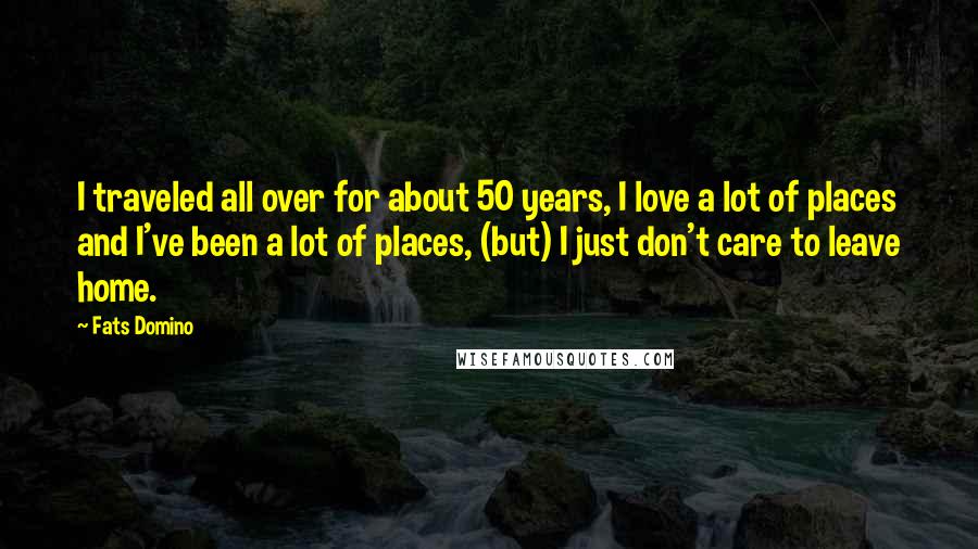 Fats Domino Quotes: I traveled all over for about 50 years, I love a lot of places and I've been a lot of places, (but) I just don't care to leave home.