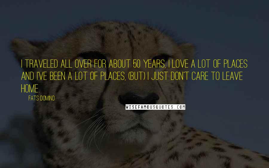 Fats Domino Quotes: I traveled all over for about 50 years, I love a lot of places and I've been a lot of places, (but) I just don't care to leave home.