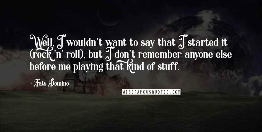 Fats Domino Quotes: Well, I wouldn't want to say that I started it (rock 'n' roll), but I don't remember anyone else before me playing that kind of stuff.