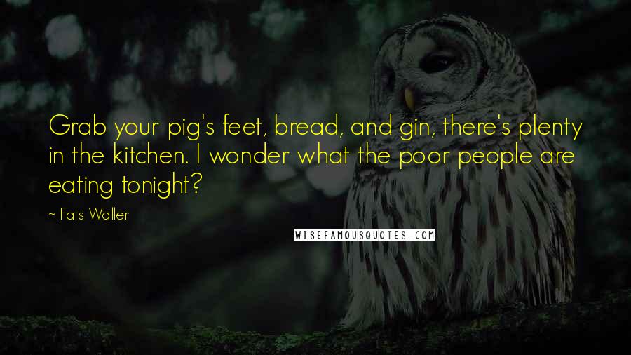 Fats Waller Quotes: Grab your pig's feet, bread, and gin, there's plenty in the kitchen. I wonder what the poor people are eating tonight?